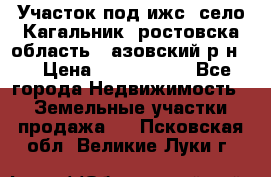 Участок под ижс, село Кагальник, ростовска область , азовский р-н,  › Цена ­ 1 000 000 - Все города Недвижимость » Земельные участки продажа   . Псковская обл.,Великие Луки г.